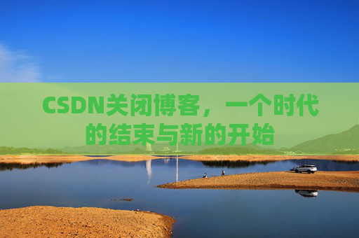 CSDN关闭博客,一个时代的结束与新的开始